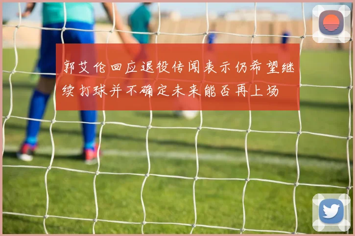 郭艾伦回应退役传闻表示仍希望继续打球并不确定未来能否再上场