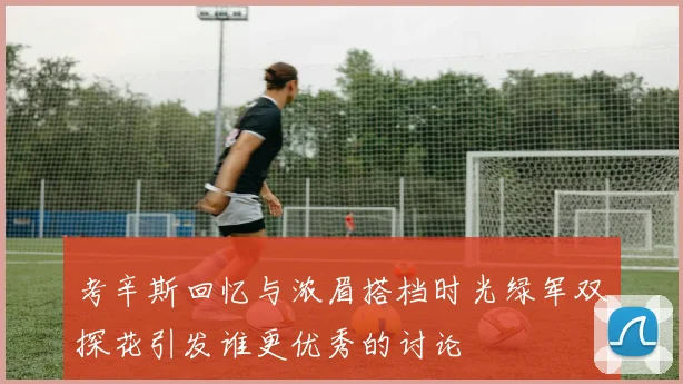 考辛斯回忆与浓眉搭档时光绿军双探花引发谁更优秀的讨论