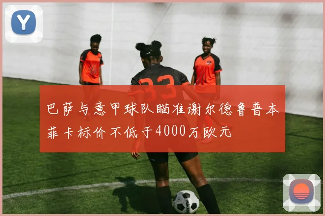 巴萨与意甲球队瞄准谢尔德鲁普本菲卡标价不低于4000万欧元
