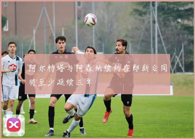 阿尔特塔与阿森纳续约在即新合同将至少延续三年