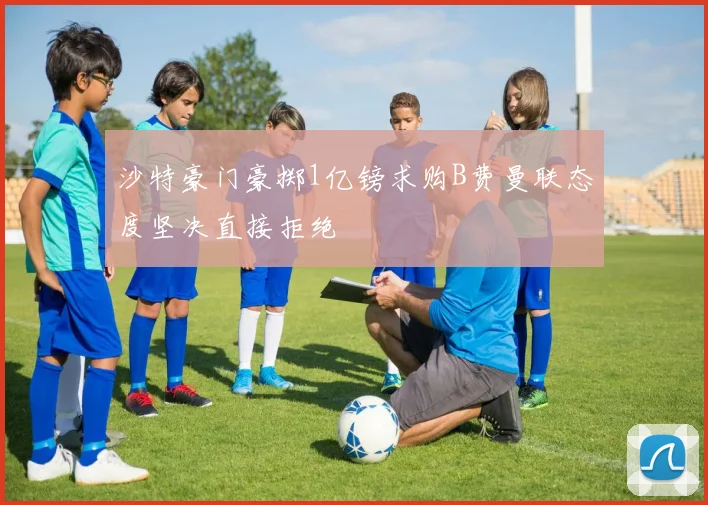 沙特豪门豪掷1亿镑求购B费曼联态度坚决直接拒绝