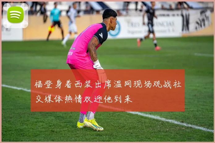 福登身着西装出席温网现场观战社交媒体热情欢迎他到来
