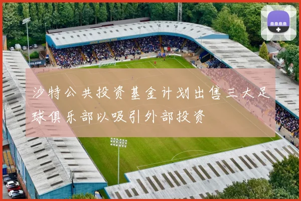沙特公共投资基金计划出售三大足球俱乐部以吸引外部投资