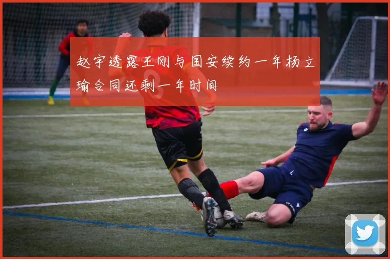 赵宇透露王刚与国安续约一年杨立瑜合同还剩一年时间