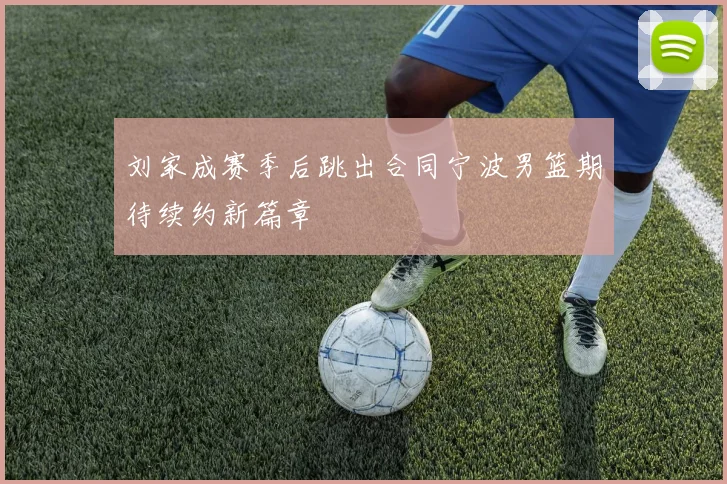 刘家成赛季后跳出合同宁波男篮期待续约新篇章