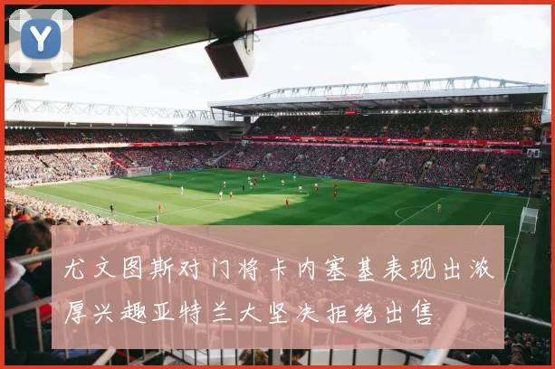 尤文图斯对门将卡内塞基表现出浓厚兴趣亚特兰大坚决拒绝出售