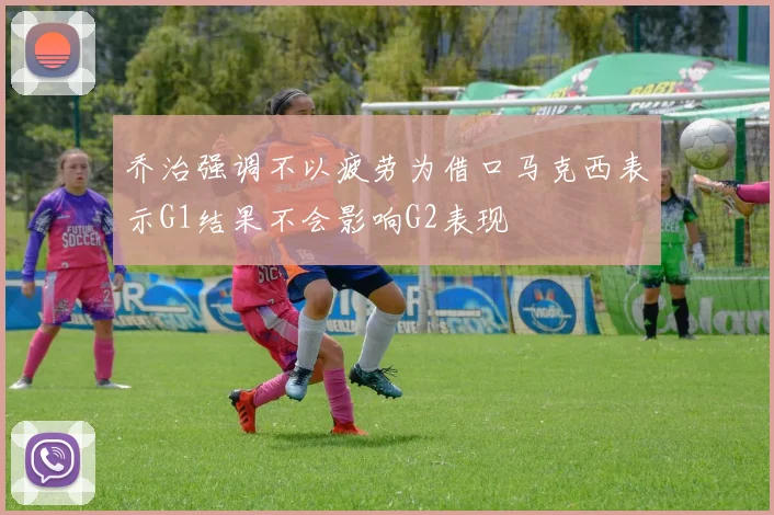 乔治强调不以疲劳为借口马克西表示G1结果不会影响G2表现