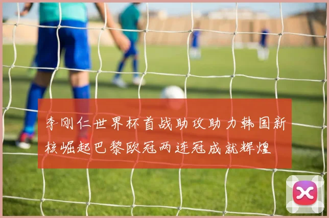 李刚仁世界杯首战助攻助力韩国新核崛起巴黎欧冠两连冠成就辉煌