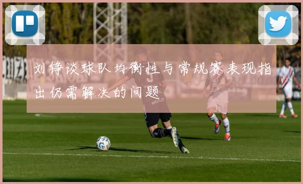 刘铮谈球队均衡性与常规赛表现指出仍需解决的问题