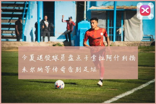 今夏退役球员盘点卡索拉阿什利扬米尔纳等传奇告别足坛
