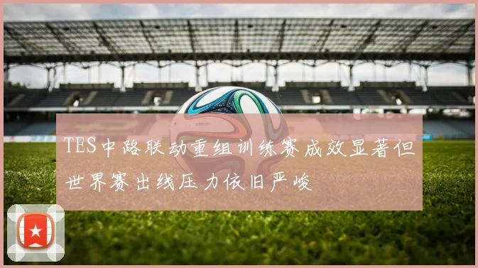 TES中路联动重组训练赛成效显著但世界赛出线压力依旧严峻