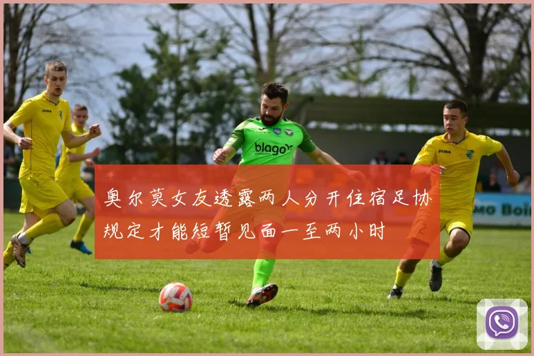 奥尔莫女友透露两人分开住宿足协规定才能短暂见面一至两小时