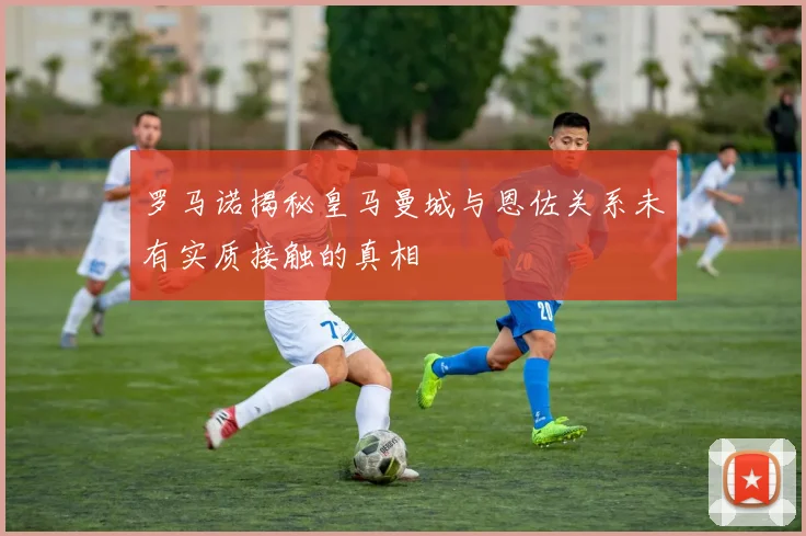 罗马诺揭秘皇马曼城与恩佐关系未有实质接触的真相