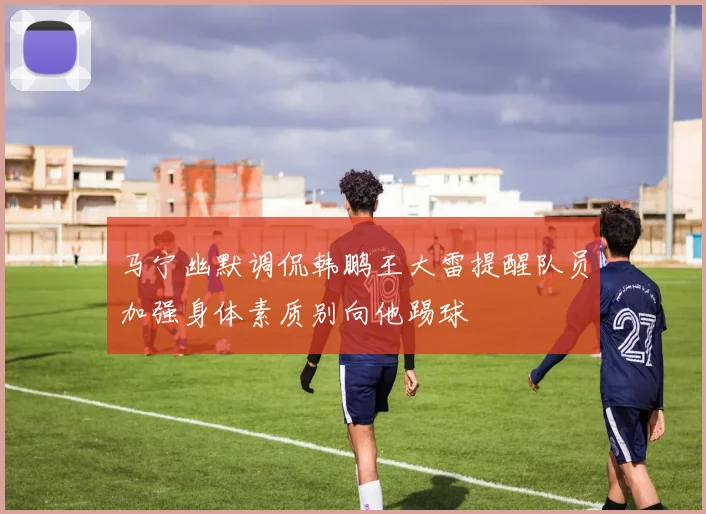 马宁幽默调侃韩鹏王大雷提醒队员加强身体素质别向他踢球
