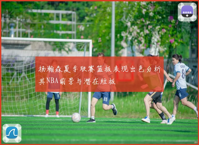 杨瀚森夏季联赛篮板表现出色分析其NBA前景与潜在短板