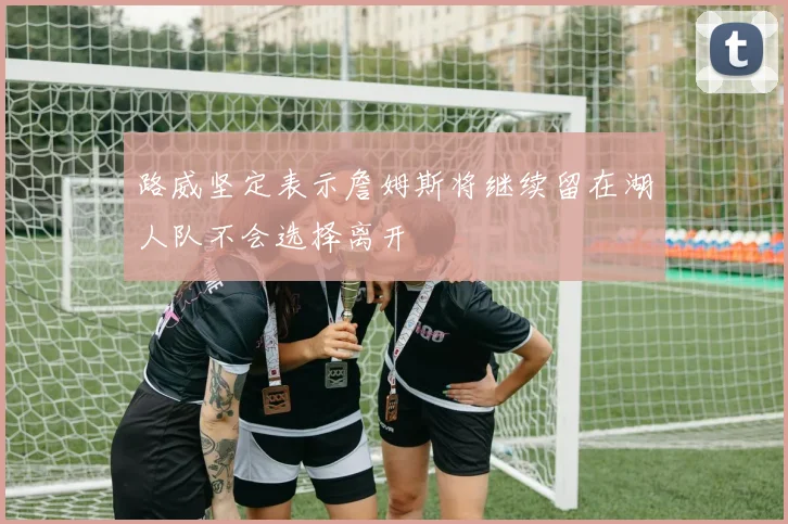 路威坚定表示詹姆斯将继续留在湖人队不会选择离开