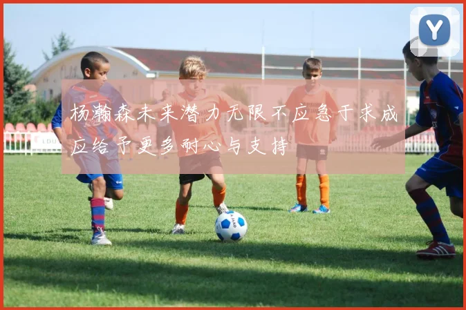 杨瀚森未来潜力无限不应急于求成应给予更多耐心与支持