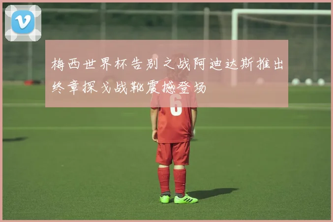 梅西世界杯告别之战阿迪达斯推出终章探戈战靴震撼登场