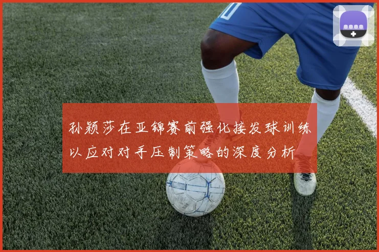 孙颖莎在亚锦赛前强化接发球训练以应对对手压制策略的深度分析