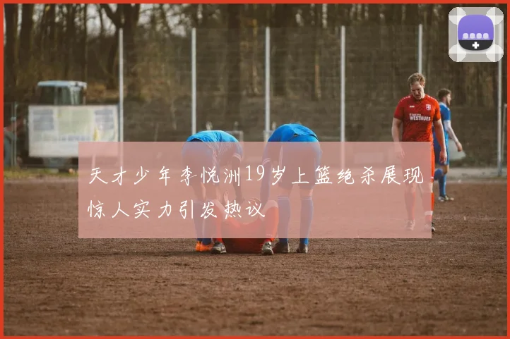 天才少年李悦洲19岁上篮绝杀展现惊人实力引发热议
