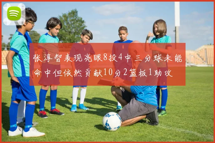 张淳智表现亮眼8投4中三分球未能命中但依然贡献10分2篮板1助攻