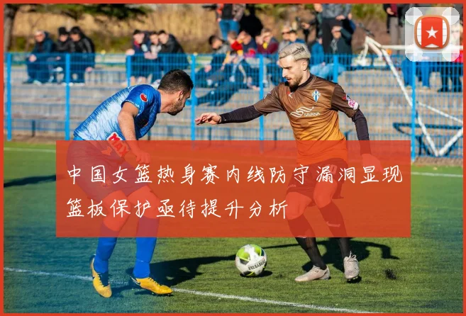 中国女篮热身赛内线防守漏洞显现篮板保护亟待提升分析